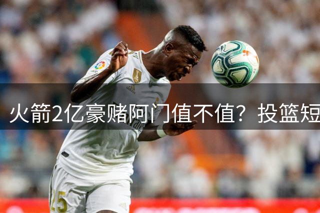 火箭2亿豪赌阿门值不值？投篮短板引担忧